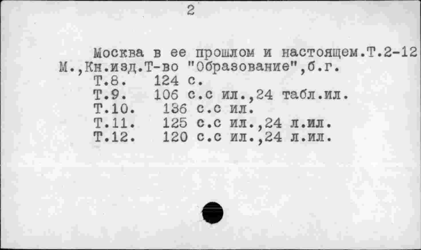 ﻿2
Москва в ее прошлом и настоящем.T.2-12 М..Кн.изд.Т-во "Образование”,б.г.
Т.8.	124 с.
Т.9.	106 с.с ил.,24 табл.ил.
Т.10.	136 с.с ил.
Т.Н.	125 с.с ил.,24 л.ил.
Т.12.	120 с.с ил.,24 л.ил.